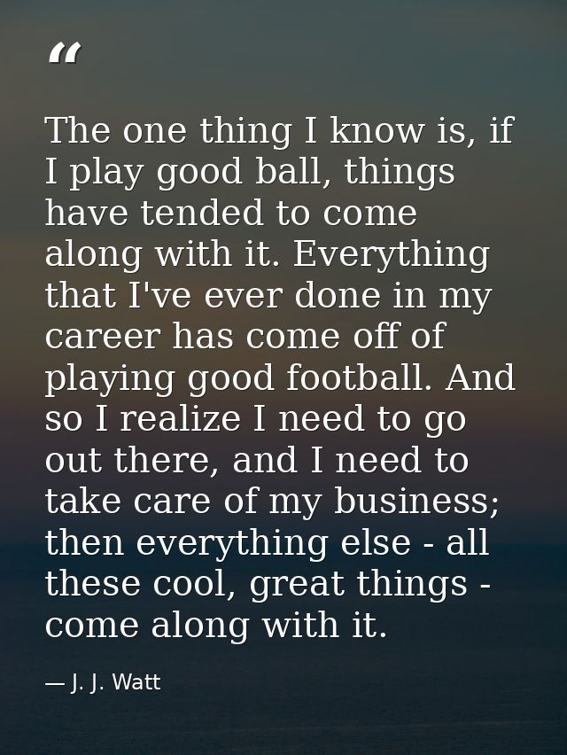 The one thing I know is, if I play good ball, things have tended to come along with it. Everything that I've ever done i — J. J. Watt