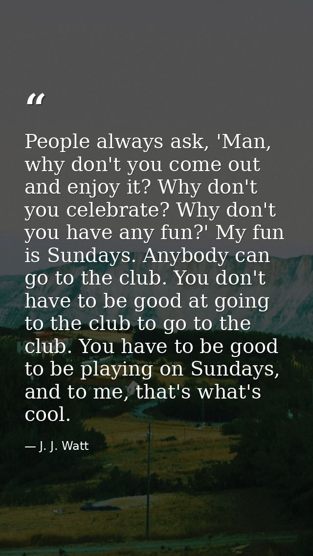 People always ask, 'Man, why don't you come out and enjoy it? Why don't you celebrate? Why don't you have any fun?' My f — J. J. Watt