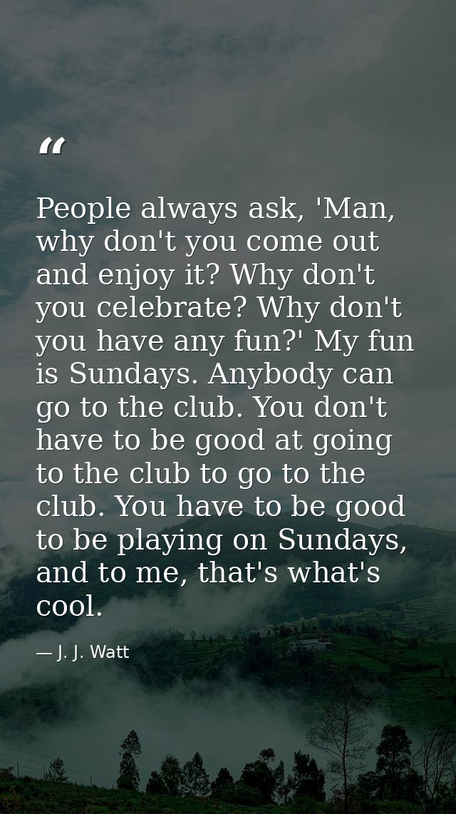 People always ask, 'Man, why don't you come out and enjoy it? Why don't you celebrate? Why don't you have any fun?' My f — J. J. Watt