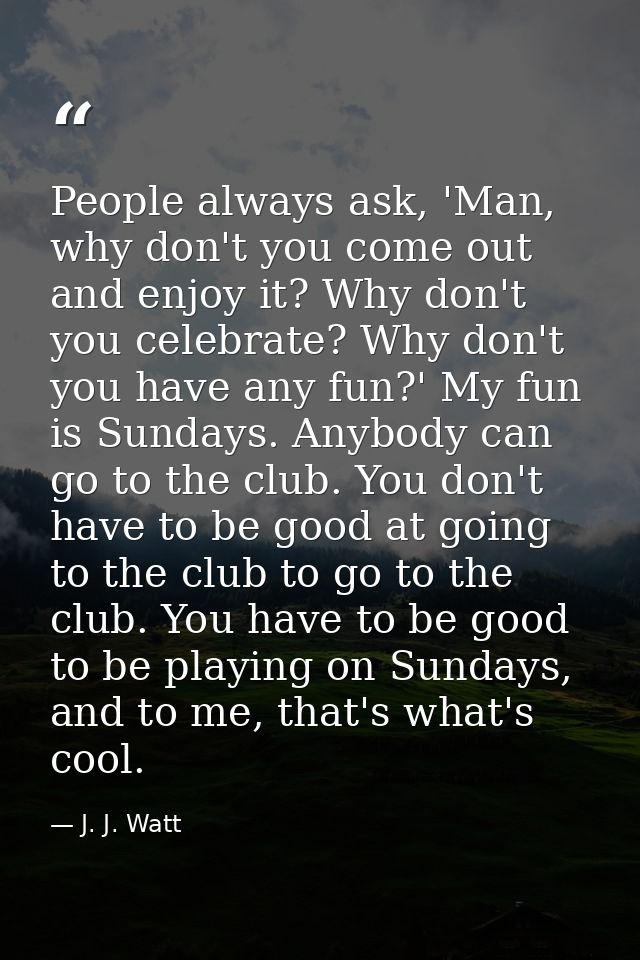 People always ask, 'Man, why don't you come out and enjoy it? Why don't you celebrate? Why don't you have any fun?' My f — J. J. Watt