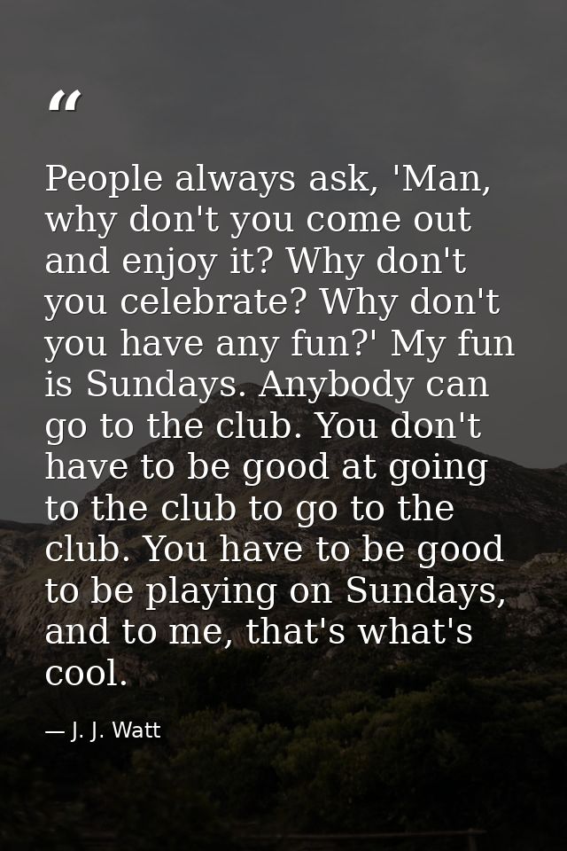 People always ask, 'Man, why don't you come out and enjoy it? Why don't you celebrate? Why don't you have any fun?' My f — J. J. Watt