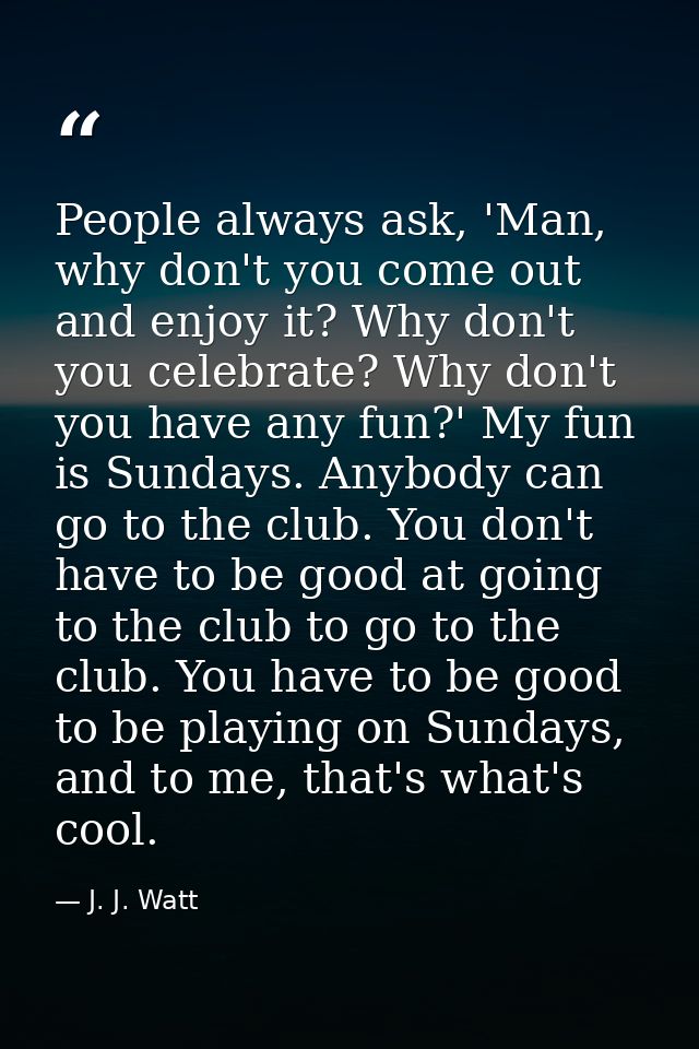 People always ask, 'Man, why don't you come out and enjoy it? Why don't you celebrate? Why don't you have any fun?' My f — J. J. Watt