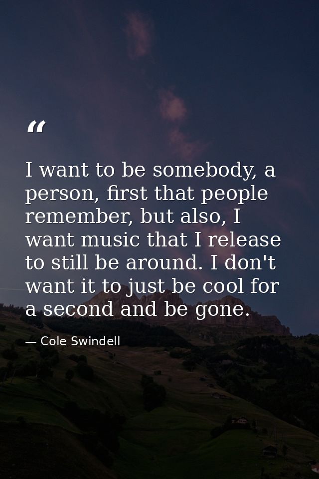 I want to be somebody, a person, first that people remember, but also, I want music that I release to still be around. I — Cole Swindell