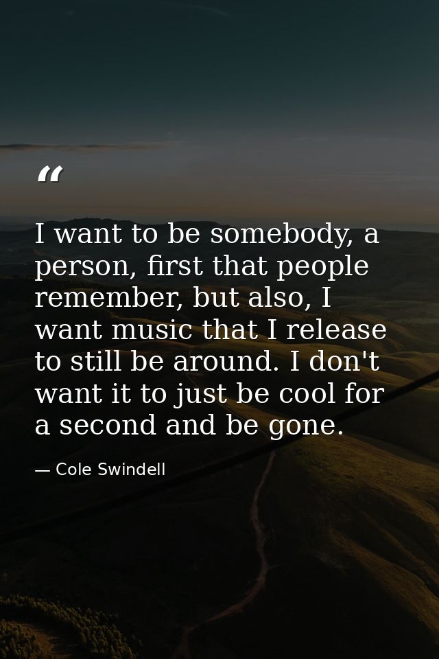 I want to be somebody, a person, first that people remember, but also, I want music that I release to still be around. I — Cole Swindell