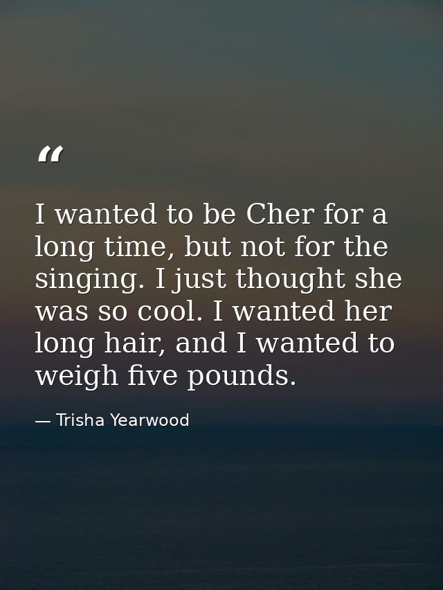 I wanted to be Cher for a long time, but not for the singing. I just thought she was so cool. I wanted her long hair, an — Trisha Yearwood
