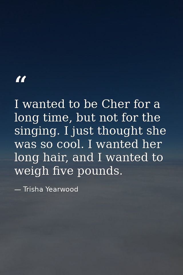 I wanted to be Cher for a long time, but not for the singing. I just thought she was so cool. I wanted her long hair, an — Trisha Yearwood