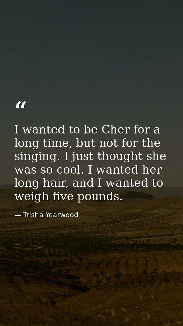 I wanted to be Cher for a long time, but not for the singing. I just thought she was so cool. I wanted her long hair, an — Trisha Yearwood