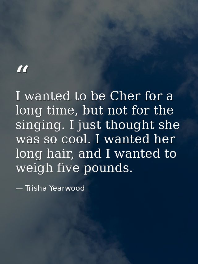 I wanted to be Cher for a long time, but not for the singing. I just thought she was so cool. I wanted her long hair, an — Trisha Yearwood