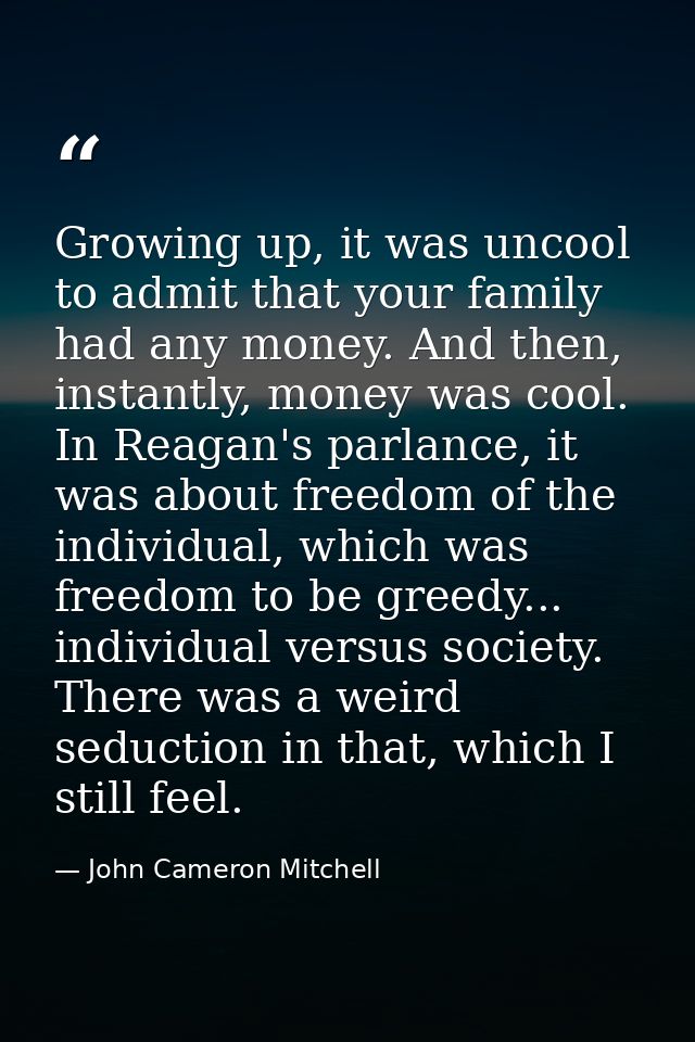 Growing up, it was uncool to admit that your family had any money. And then, instantly, money was cool. In Reagan's parl — John Cameron Mitchell