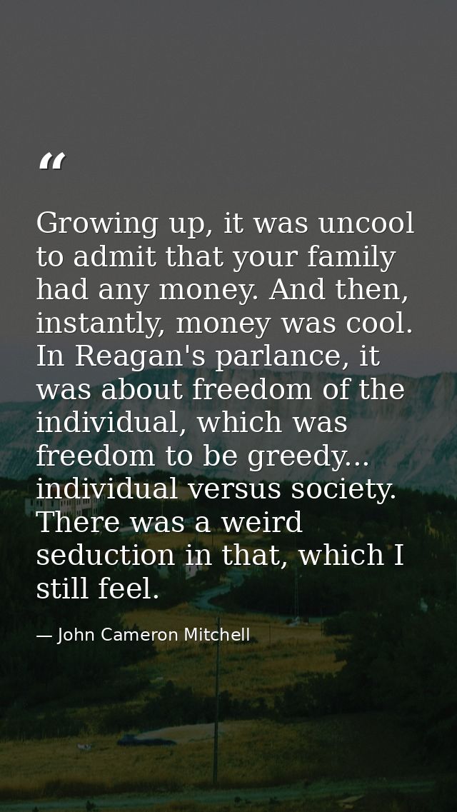 Growing up, it was uncool to admit that your family had any money. And then, instantly, money was cool. In Reagan's parl — John Cameron Mitchell