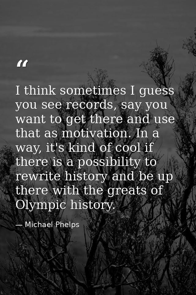 I think sometimes I guess you see records, say you want to get there and use that as motivation. In a way, it's kind of  — Michael Phelps