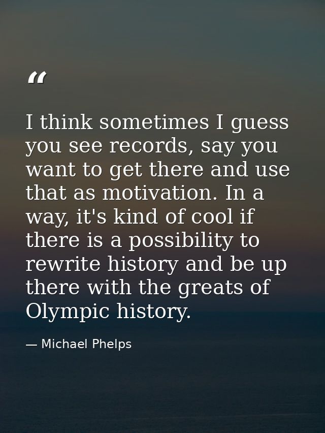 I think sometimes I guess you see records, say you want to get there and use that as motivation. In a way, it's kind of  — Michael Phelps