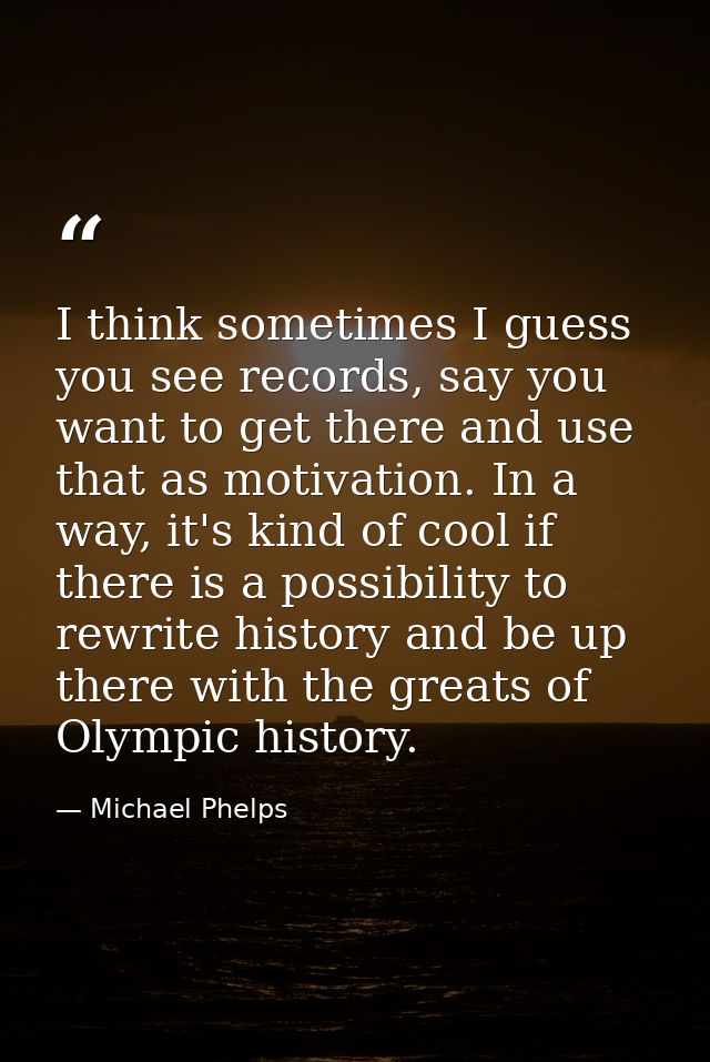 I think sometimes I guess you see records, say you want to get there and use that as motivation. In a way, it's kind of  — Michael Phelps