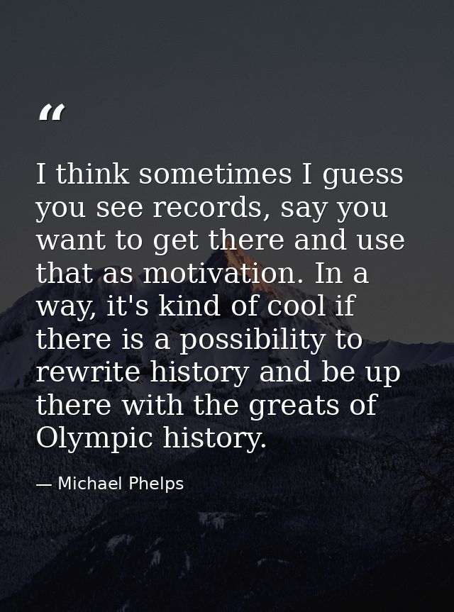 I think sometimes I guess you see records, say you want to get there and use that as motivation. In a way, it's kind of  — Michael Phelps