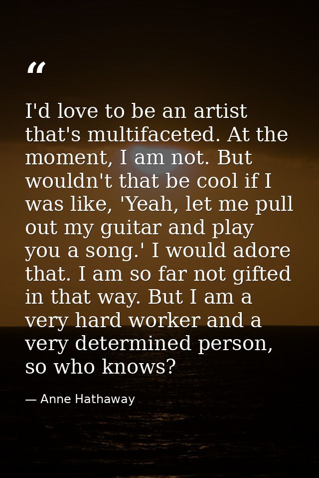 I'd love to be an artist that's multifaceted. At the moment, I am not. But wouldn't that be cool if I was like, 'Yeah, l — Anne Hathaway