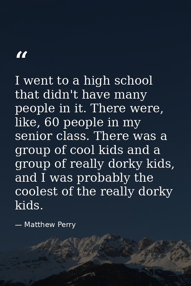 I went to a high school that didn't have many people in it. There were, like, 60 people in my senior class. There was a  — Matthew Perry