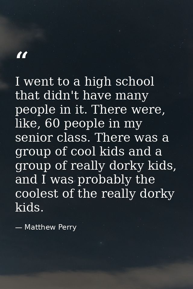 I went to a high school that didn't have many people in it. There were, like, 60 people in my senior class. There was a  — Matthew Perry