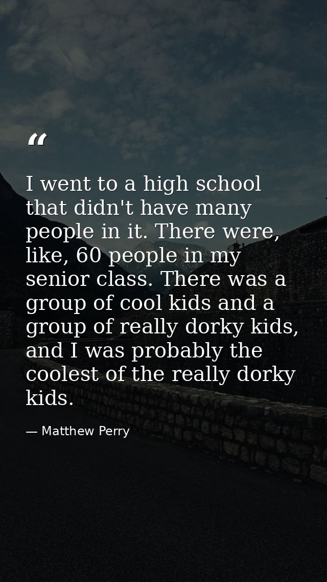 I went to a high school that didn't have many people in it. There were, like, 60 people in my senior class. There was a  — Matthew Perry