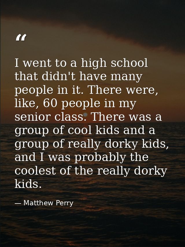 I went to a high school that didn't have many people in it. There were, like, 60 people in my senior class. There was a  — Matthew Perry