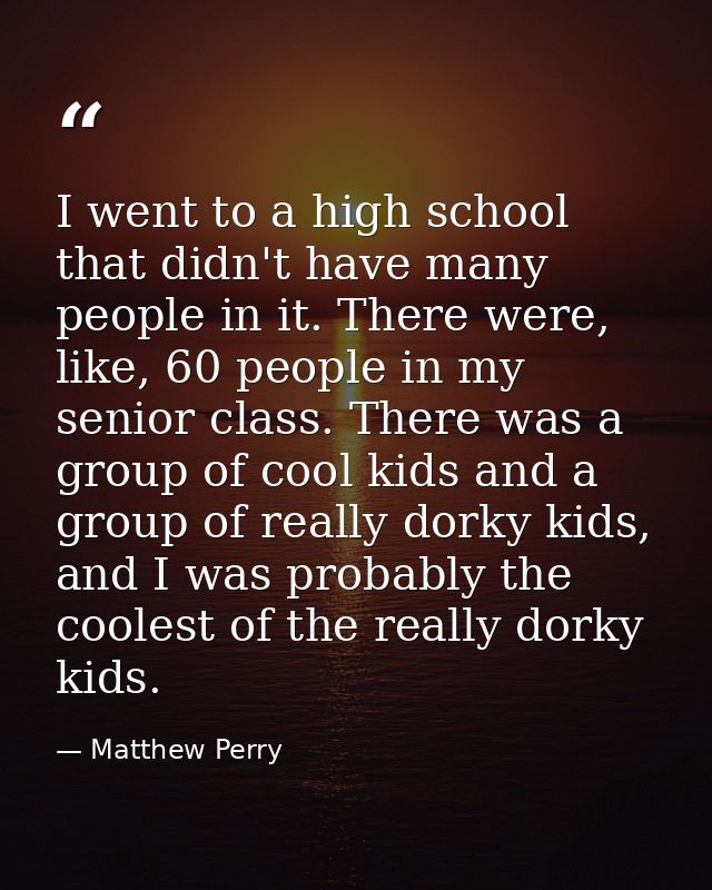 I went to a high school that didn't have many people in it. There were, like, 60 people in my senior class. There was a  — Matthew Perry