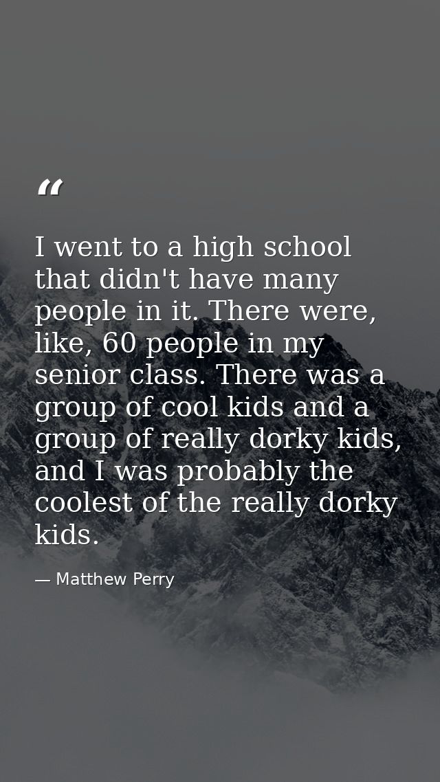 I went to a high school that didn't have many people in it. There were, like, 60 people in my senior class. There was a  — Matthew Perry