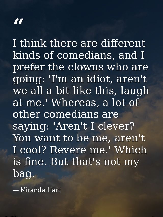 I think there are different kinds of comedians, and I prefer the clowns who are going: 'I'm an idiot, aren't we all a bi — Miranda Hart