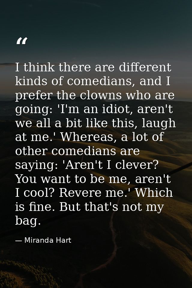 I think there are different kinds of comedians, and I prefer the clowns who are going: 'I'm an idiot, aren't we all a bi — Miranda Hart