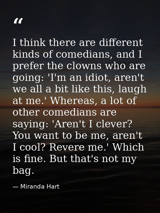 I think there are different kinds of comedians, and I prefer the clowns who are going: 'I'm an idiot, aren't we all a bi — Miranda Hart