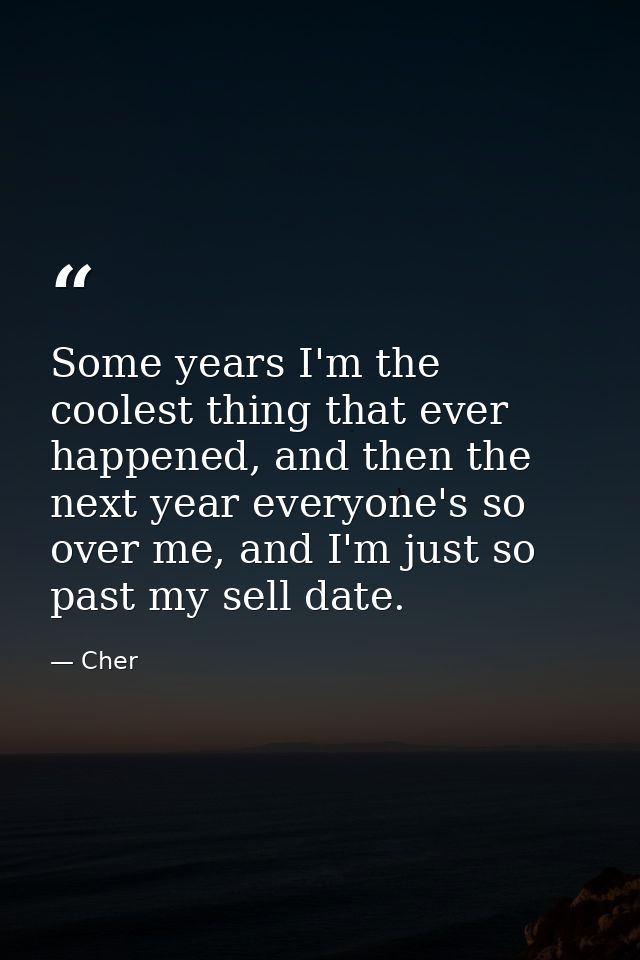 Some years I'm the coolest thing that ever happened, and then the next year everyone's so over me, and I'm just so past  — Cher