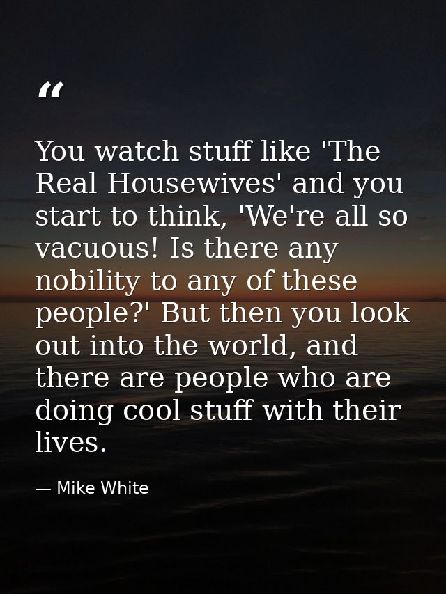 You watch stuff like 'The Real Housewives' and you start to think, 'We're all so vacuous! Is there any nobility to any o — Mike White