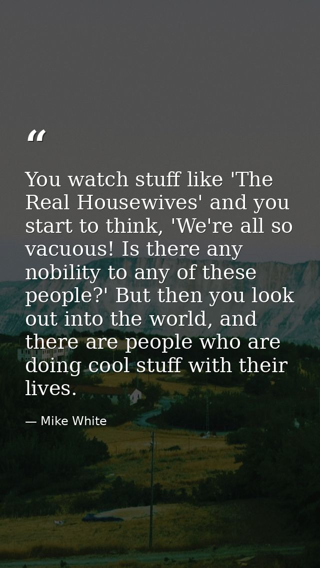 You watch stuff like 'The Real Housewives' and you start to think, 'We're all so vacuous! Is there any nobility to any o — Mike White