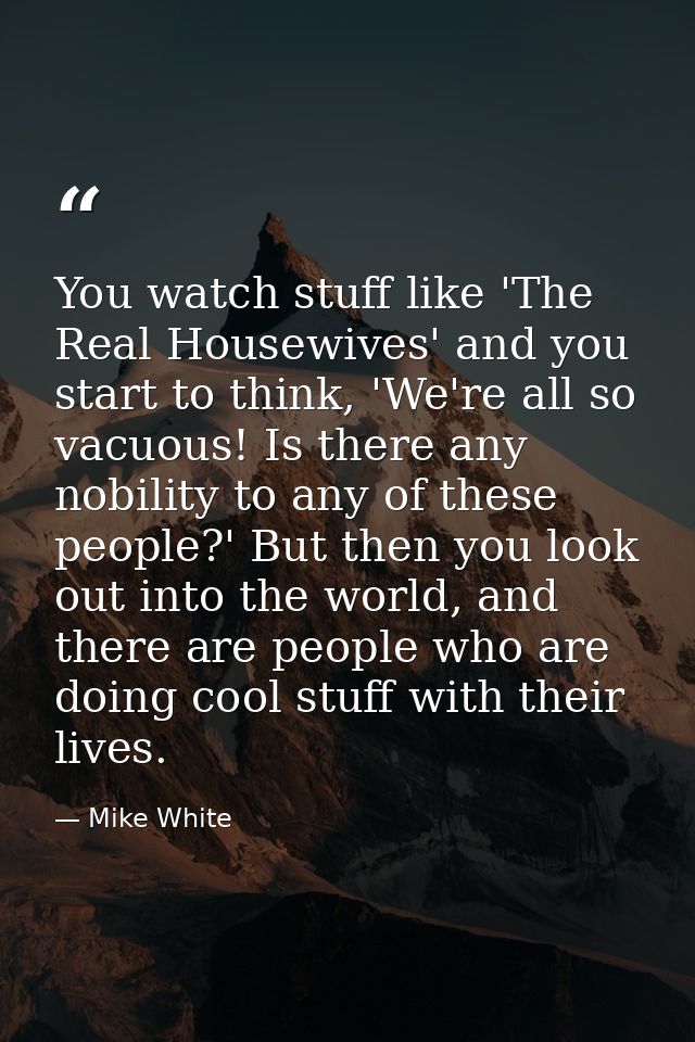You watch stuff like 'The Real Housewives' and you start to think, 'We're all so vacuous! Is there any nobility to any o — Mike White
