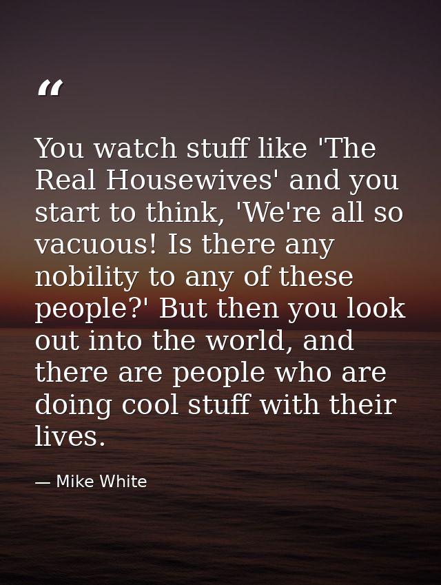 You watch stuff like 'The Real Housewives' and you start to think, 'We're all so vacuous! Is there any nobility to any o — Mike White