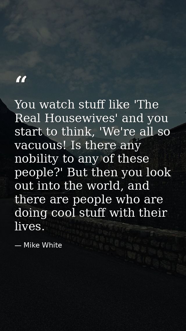 You watch stuff like 'The Real Housewives' and you start to think, 'We're all so vacuous! Is there any nobility to any o — Mike White