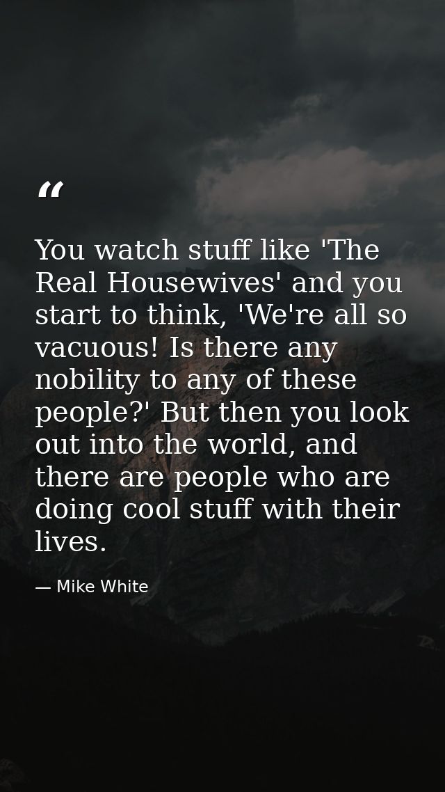 You watch stuff like 'The Real Housewives' and you start to think, 'We're all so vacuous! Is there any nobility to any o — Mike White