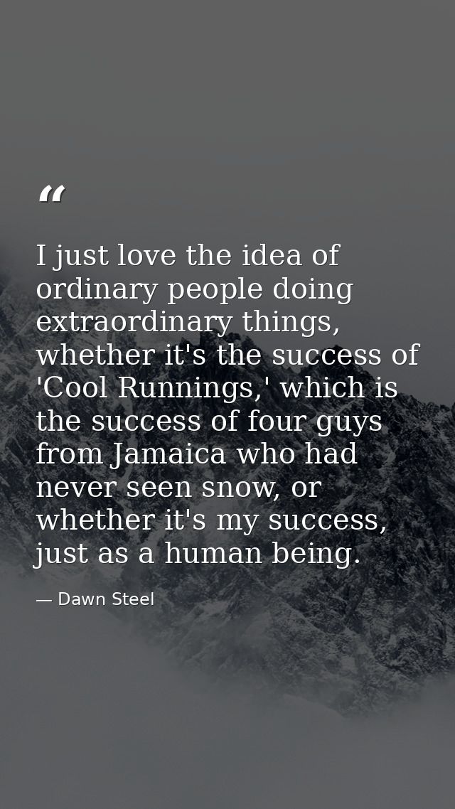 I just love the idea of ordinary people doing extraordinary things, whether it's the success of 'Cool Runnings,' which i — Dawn Steel
