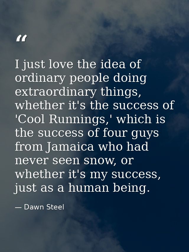 I just love the idea of ordinary people doing extraordinary things, whether it's the success of 'Cool Runnings,' which i — Dawn Steel