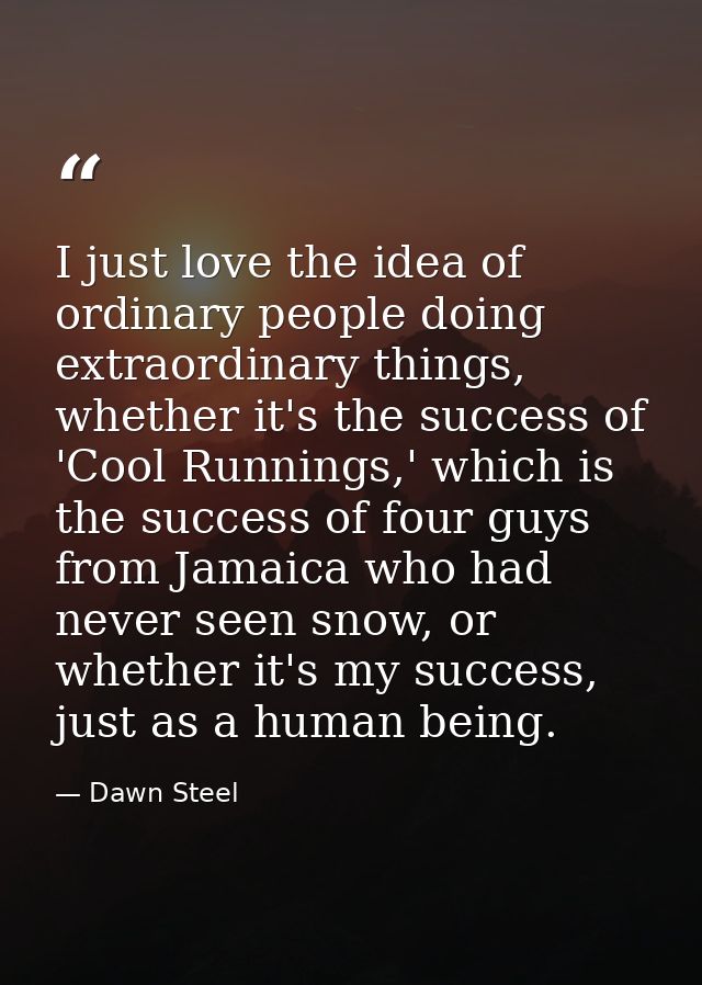 I just love the idea of ordinary people doing extraordinary things, whether it's the success of 'Cool Runnings,' which i — Dawn Steel