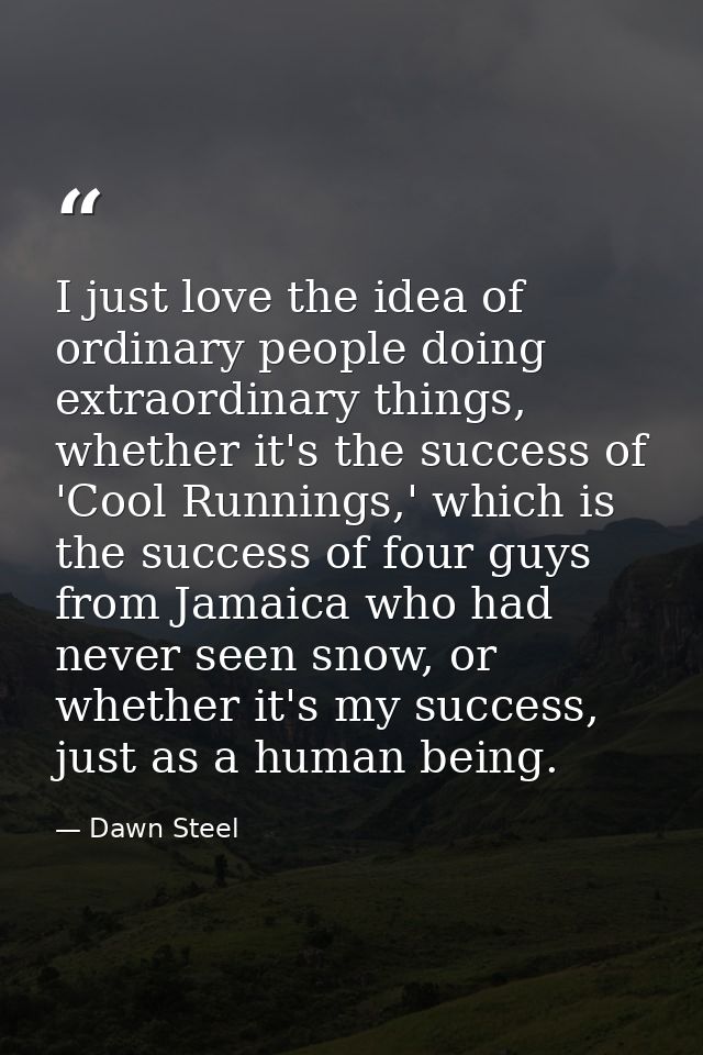 I just love the idea of ordinary people doing extraordinary things, whether it's the success of 'Cool Runnings,' which i — Dawn Steel