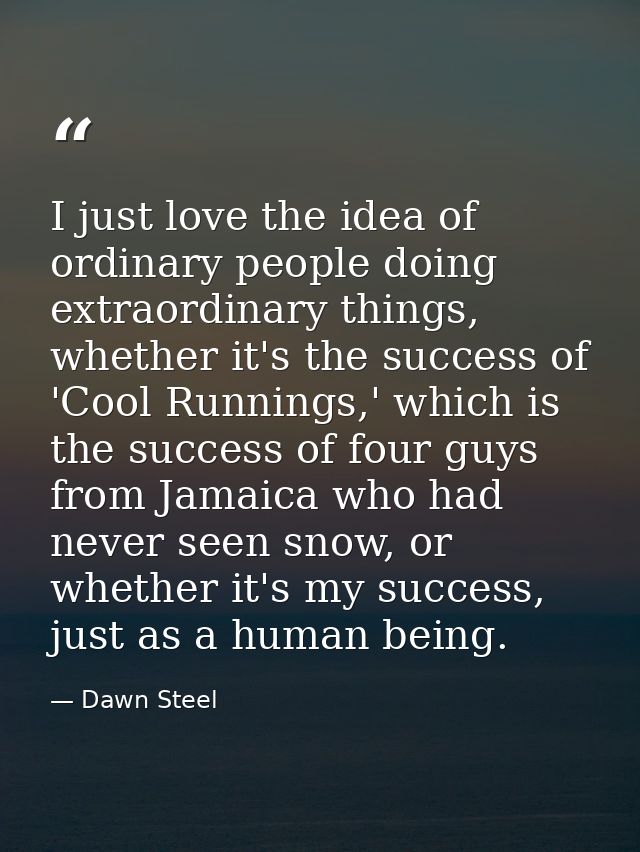 I just love the idea of ordinary people doing extraordinary things, whether it's the success of 'Cool Runnings,' which i — Dawn Steel