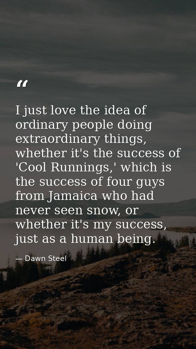I just love the idea of ordinary people doing extraordinary things, whether it's the success of 'Cool Runnings,' which i — Dawn Steel