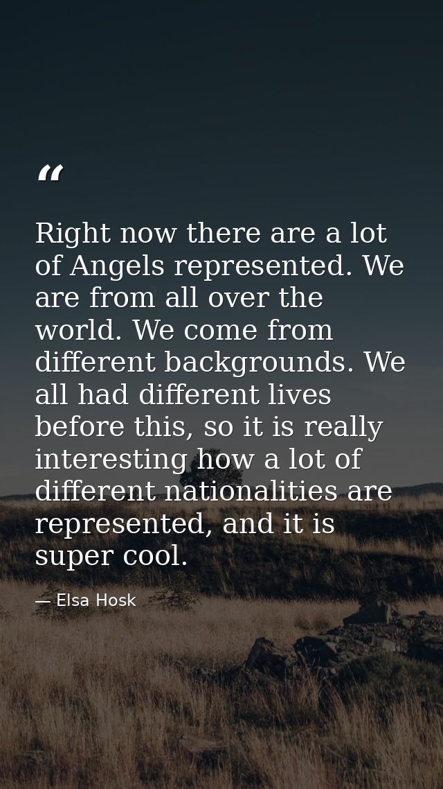 Right now there are a lot of Angels represented. We are from all over the world. We come from different backgrounds. We  — Elsa Hosk
