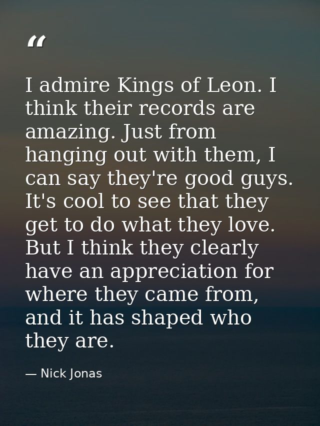 I admire Kings of Leon. I think their records are amazing. Just from hanging out with them, I can say they're good guys. — Nick Jonas