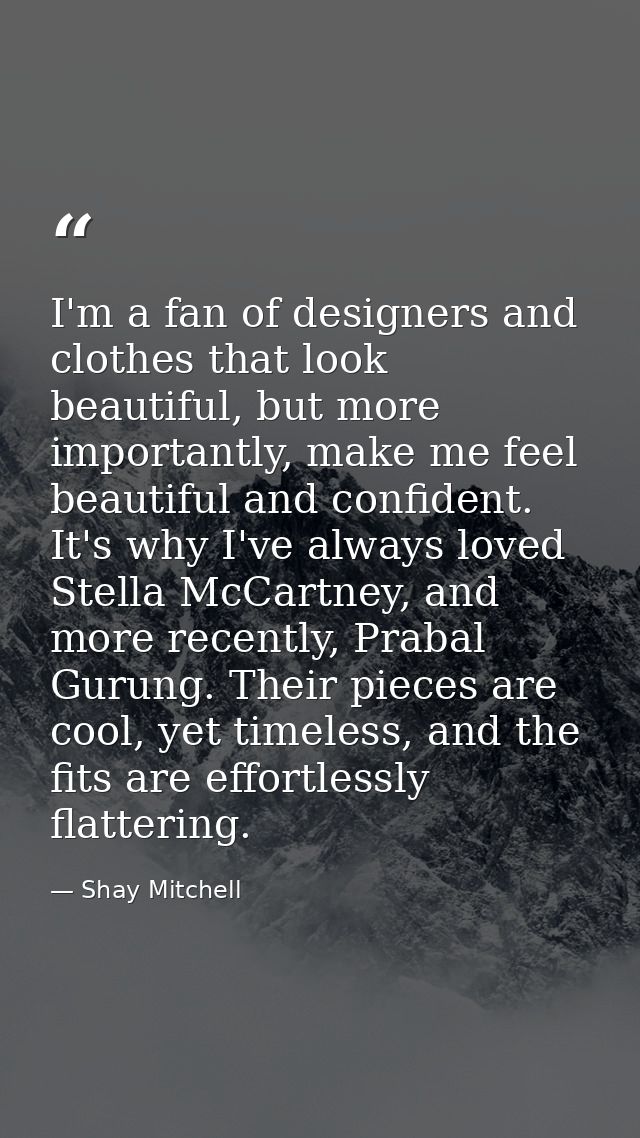 I'm a fan of designers and clothes that look beautiful, but more importantly, make me feel beautiful and confident. It's — Shay Mitchell