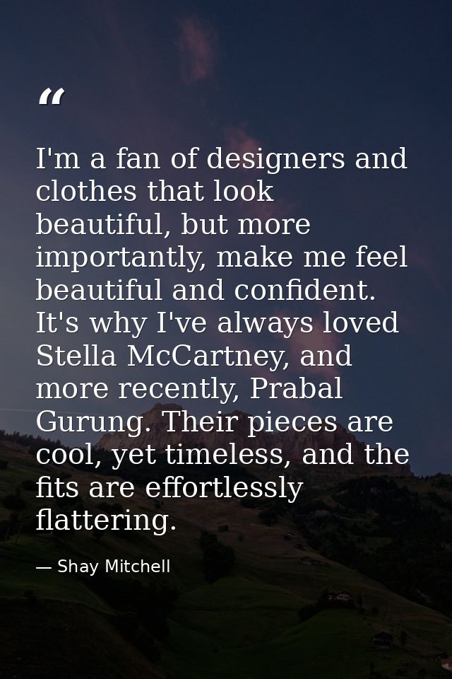 I'm a fan of designers and clothes that look beautiful, but more importantly, make me feel beautiful and confident. It's — Shay Mitchell