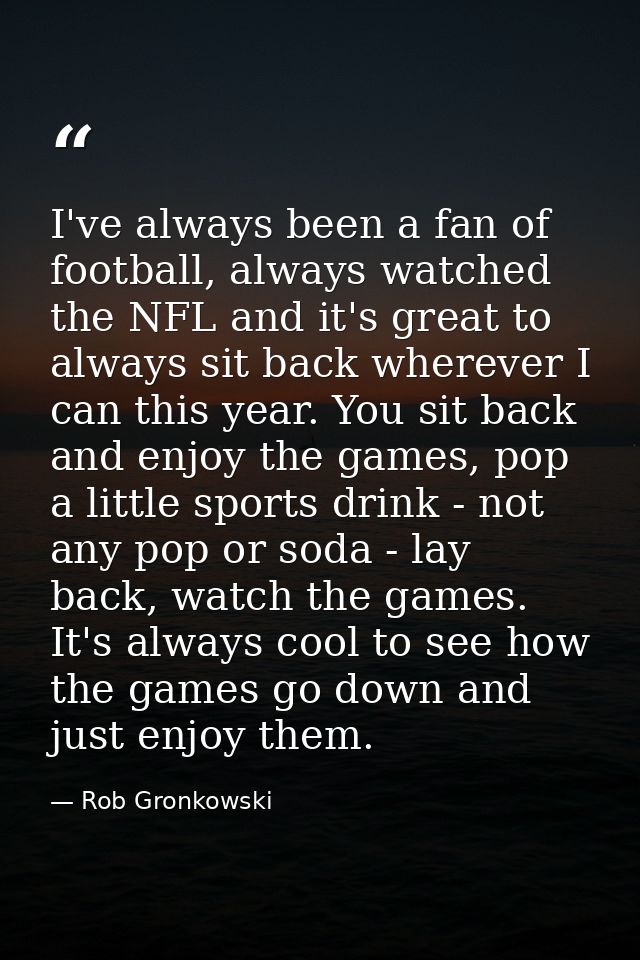 I've always been a fan of football, always watched the NFL and it's great to always sit back wherever I can this year. Y — Rob Gronkowski
