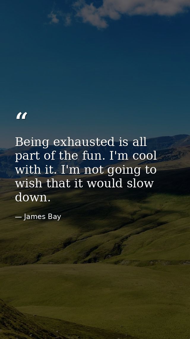 Being exhausted is all part of the fun. I'm cool with it. I'm not going to wish that it would slow down. — James Bay