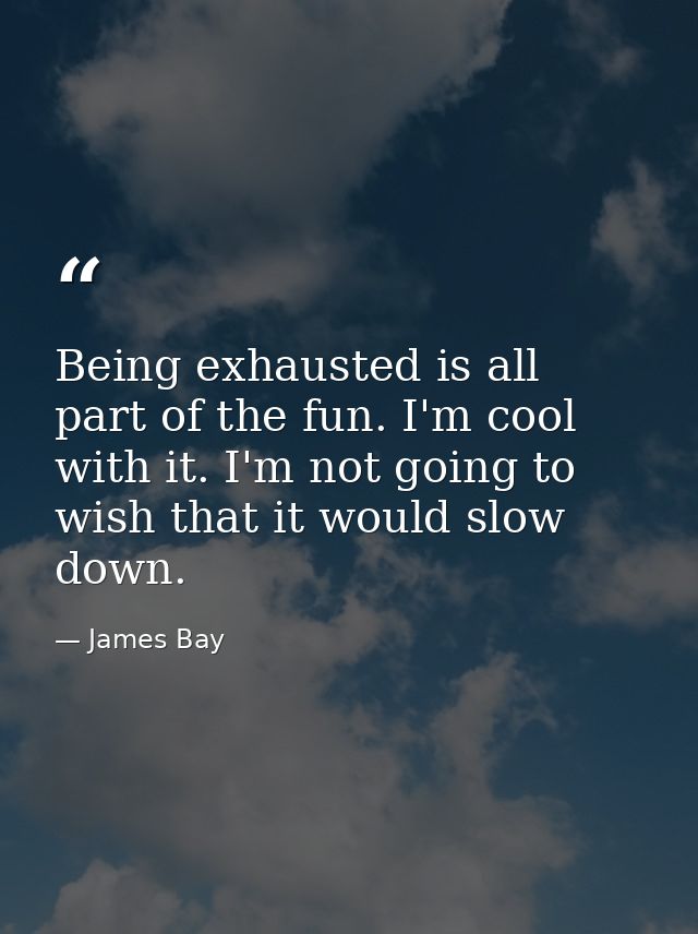 Being exhausted is all part of the fun. I'm cool with it. I'm not going to wish that it would slow down. — James Bay