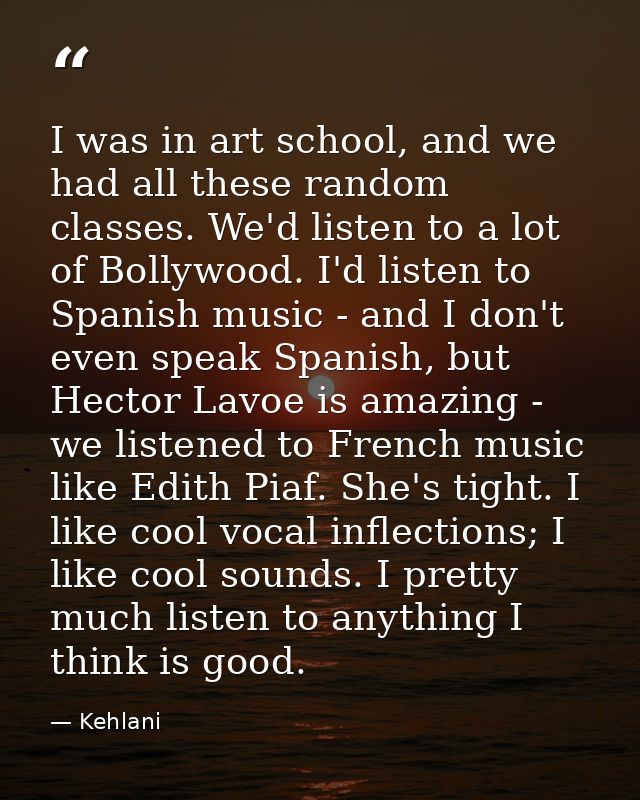 I was in art school, and we had all these random classes. We'd listen to a lot of Bollywood. I'd listen to Spanish music — Kehlani