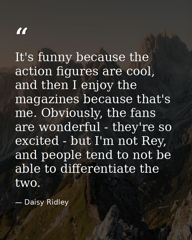It's funny because the action figures are cool, and then I enjoy the magazines because that's me. Obviously, the fans ar — Daisy Ridley